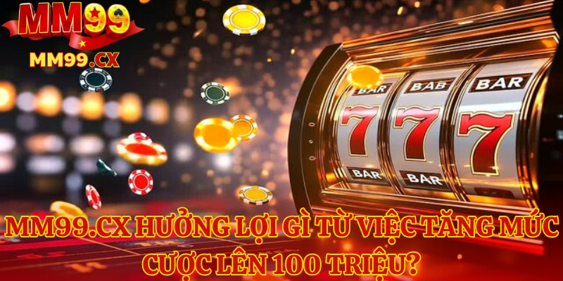 MM99.CX hưởng lợi gì từ việc tăng mức cược lên 100 triệu